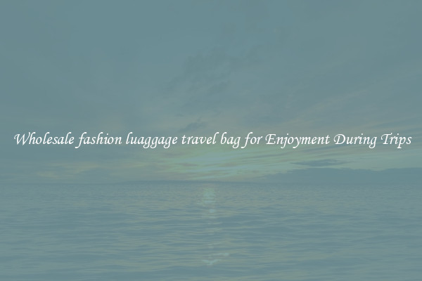 Wholesale fashion luaggage travel bag for Enjoyment During Trips