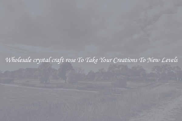 Wholesale crystal craft rose To Take Your Creations To New Levels