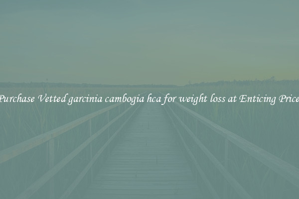 Purchase Vetted garcinia cambogia hca for weight loss at Enticing Prices